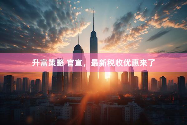 升富策略 官宣,最新税收优惠来了