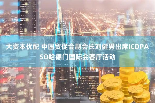 大资本优配 中国贸促会副会长刘健男出席ICDPASO哈德门国际会客厅活动