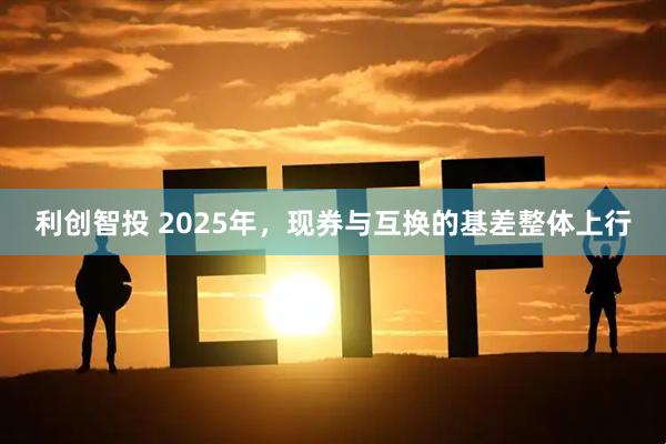 利创智投 2025年，现券与互换的基差整体上行