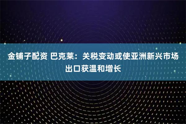 金铺子配资 巴克莱：关税变动或使亚洲新兴市场出口获温和增长