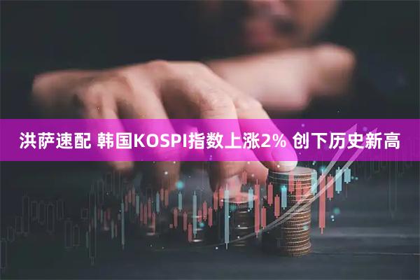 洪萨速配 韩国KOSPI指数上涨2% 创下历史新高