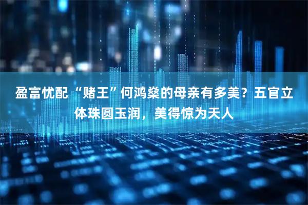 盈富忧配 “赌王”何鸿燊的母亲有多美？五官立体珠圆玉润，美得惊为天人