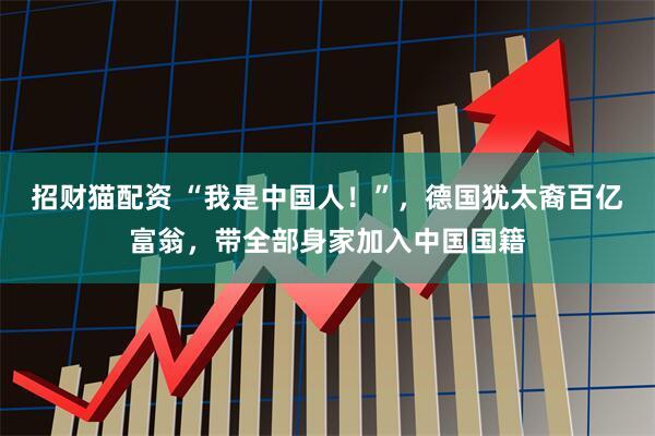 招财猫配资 “我是中国人！”，德国犹太裔百亿富翁，带全部身家加入中国国籍