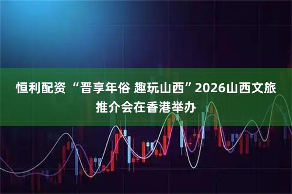 恒利配资 “晋享年俗 趣玩山西”2026山西文旅推介会在香港举办