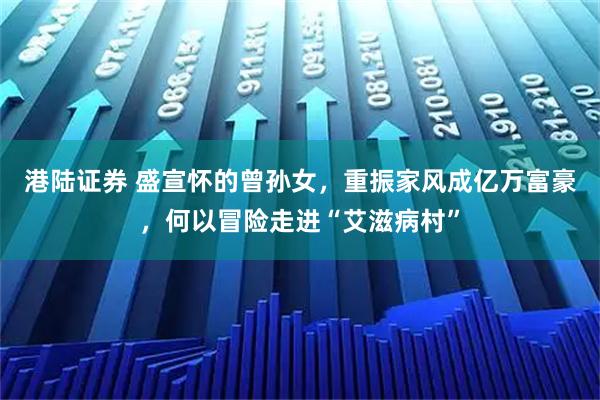 港陆证券 盛宣怀的曾孙女，重振家风成亿万富豪，何以冒险走进“艾滋病村”