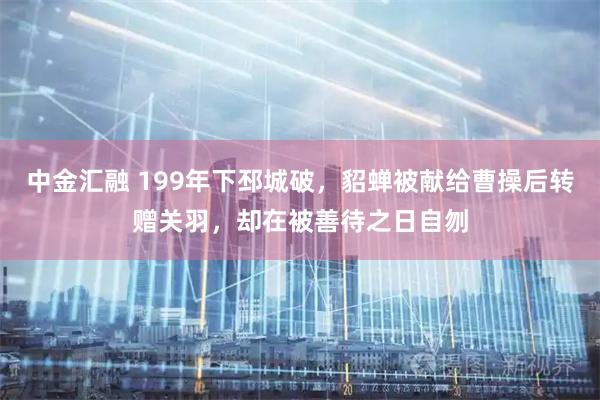 中金汇融 199年下邳城破，貂蝉被献给曹操后转赠关羽，却在被善待之日自刎