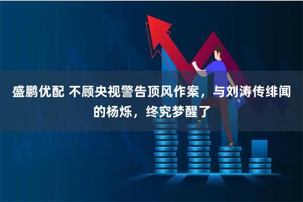 盛鹏优配 不顾央视警告顶风作案，与刘涛传绯闻的杨烁，终究梦醒了