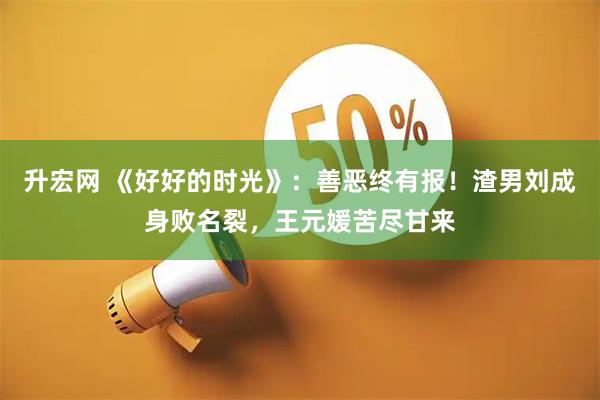 升宏网 《好好的时光》：善恶终有报！渣男刘成身败名裂，王元媛苦尽甘来