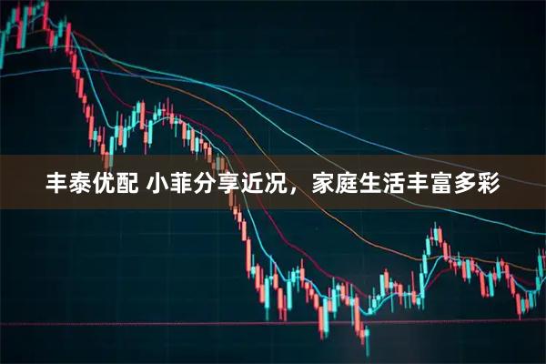 丰泰优配 小菲分享近况，家庭生活丰富多彩