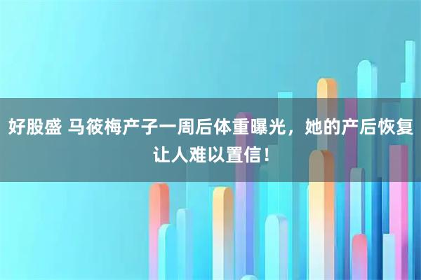 好股盛 马筱梅产子一周后体重曝光，她的产后恢复让人难以置信！