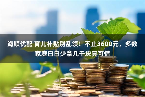 海顺优配 育儿补贴别乱领！不止3600元，多数家庭白白少拿几千块真可惜