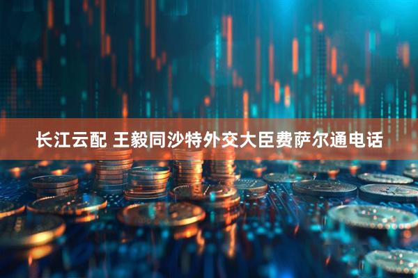 长江云配 王毅同沙特外交大臣费萨尔通电话