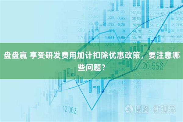 盘盘赢 享受研发费用加计扣除优惠政策，要注意哪些问题？