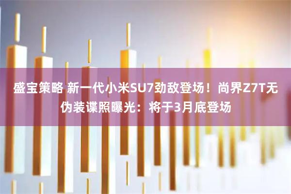 盛宝策略 新一代小米SU7劲敌登场！尚界Z7T无伪装谍照曝光：将于3月底登场