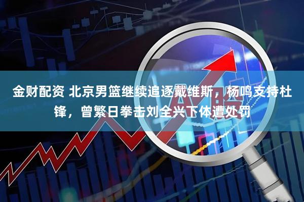 金财配资 北京男篮继续追逐戴维斯，杨鸣支持杜锋，曾繁日拳击刘全兴下体遭处罚
