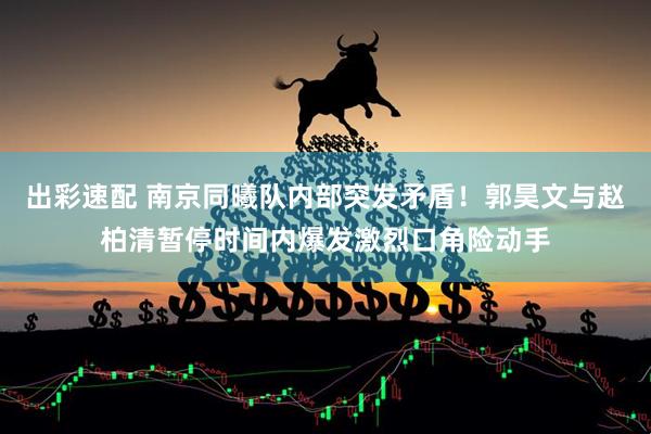 出彩速配 南京同曦队内部突发矛盾！郭昊文与赵柏清暂停时间内爆发激烈口角险动手
