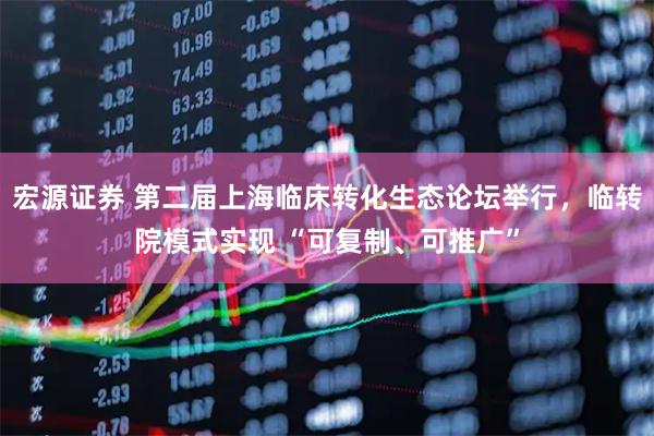 宏源证券 第二届上海临床转化生态论坛举行，临转院模式实现 “可复制、可推广”
