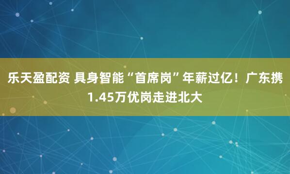 乐天盈配资 具身智能“首席岗”年薪过亿！广东携1.45万优岗走进北大