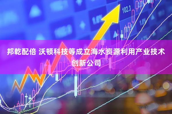 邦乾配倍 沃顿科技等成立海水资源利用产业技术创新公司