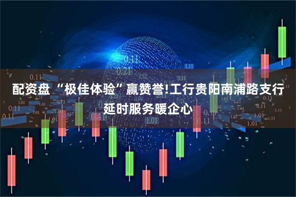 配资盘 “极佳体验”赢赞誉!工行贵阳南浦路支行延时服务暖企心