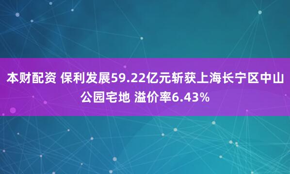 本财配资 保利发展59.22亿元斩获上海长宁区中山公园宅地 溢价率6.43%