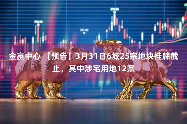 金赢中心 【预告】3月31日6城25宗地块挂牌截止，其中涉宅用地12宗
