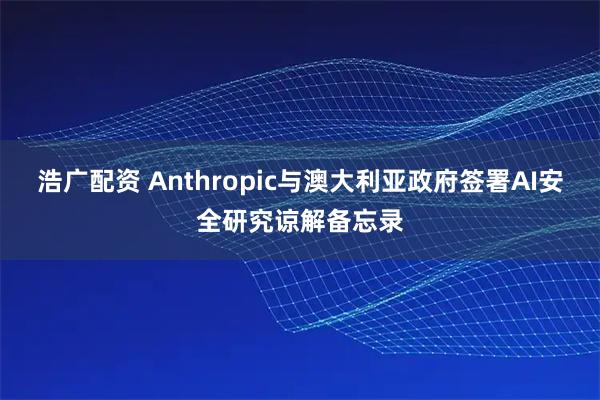 浩广配资 Anthropic与澳大利亚政府签署AI安全研究谅解备忘录