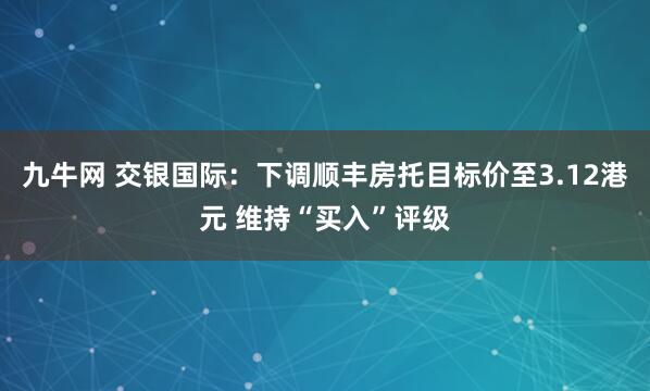 九牛网 交银国际：下调顺丰房托目标价至3.12港元 维持“买入”评级