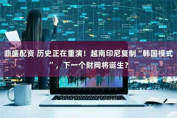 鼎盛配资 历史正在重演！越南印尼复制“韩国模式”，下一个财阀将诞生？