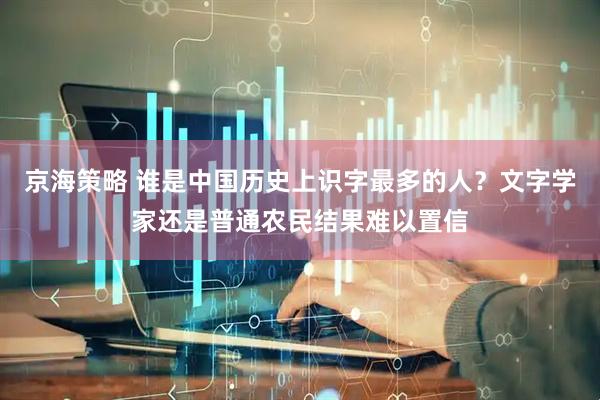 京海策略 谁是中国历史上识字最多的人？文字学家还是普通农民结果难以置信