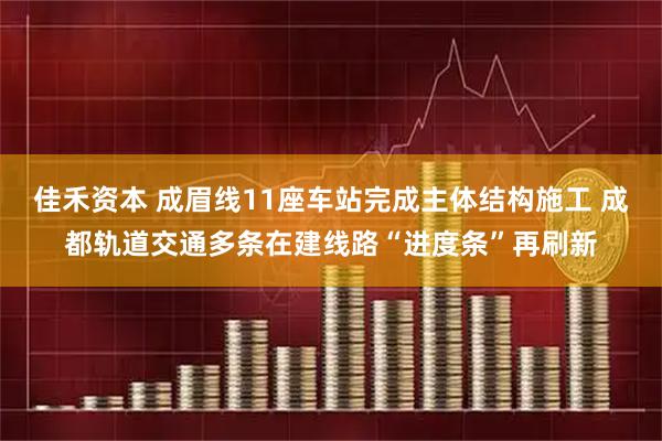 佳禾资本 成眉线11座车站完成主体结构施工 成都轨道交通多条在建线路“进度条”再刷新