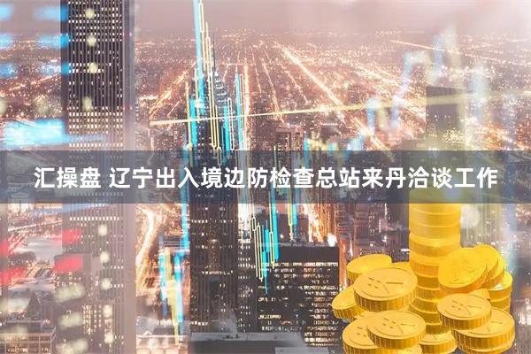 汇操盘 辽宁出入境边防检查总站来丹洽谈工作