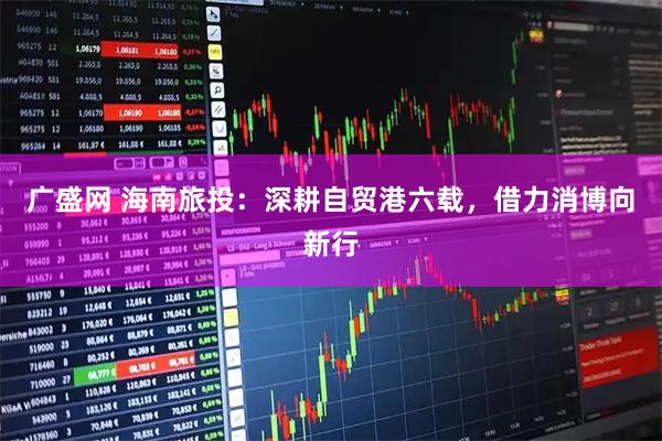 广盛网 海南旅投:深耕自贸港六载,借力消博向新行