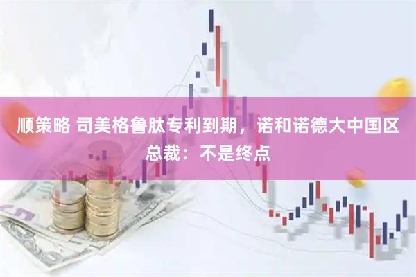 顺策略 司美格鲁肽专利到期，诺和诺德大中国区总裁：不是终点