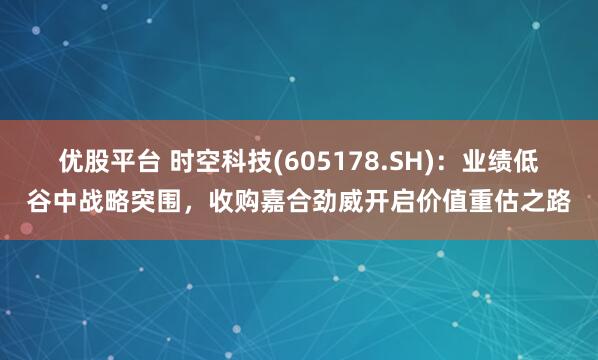 优股平台 时空科技(605178.SH)：业绩低谷中战略突围，收购嘉合劲威开启价值重估之路