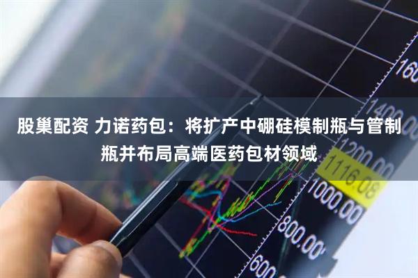 股巢配资 力诺药包：将扩产中硼硅模制瓶与管制瓶并布局高端医药包材领域
