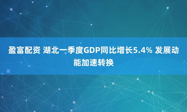盈富配资 湖北一季度GDP同比增长5.4% 发展动能加速转换
