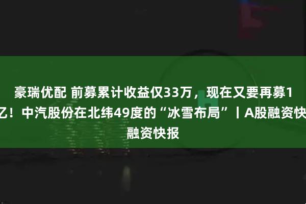 豪瑞优配 前募累计收益仅33万，现在又要再募10亿！中汽股份在北纬49度的“冰雪布局”丨A股融资快报