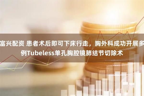 富兴配资 患者术后即可下床行走，胸外科成功开展多例Tubeless单孔胸腔镜肺结节切除术