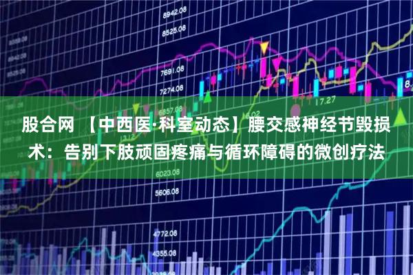 股合网 【中西医·科室动态】腰交感神经节毁损术：告别下肢顽固疼痛与循环障碍的微创疗法