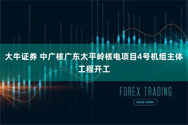 大牛证券 中广核广东太平岭核电项目4号机组主体工程开工