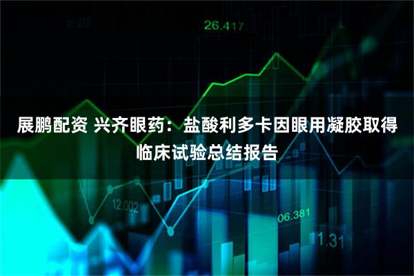 展鹏配资 兴齐眼药：盐酸利多卡因眼用凝胶取得临床试验总结报告