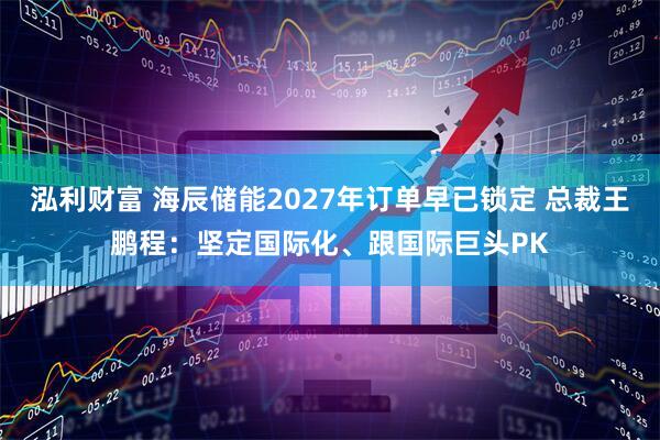 泓利财富 海辰储能2027年订单早已锁定 总裁王鹏程：坚定国际化、跟国际巨头PK