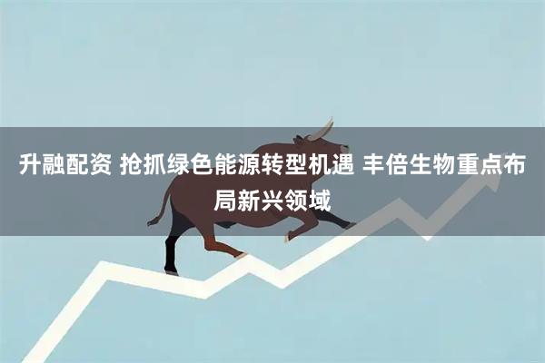 升融配资 抢抓绿色能源转型机遇 丰倍生物重点布局新兴领域