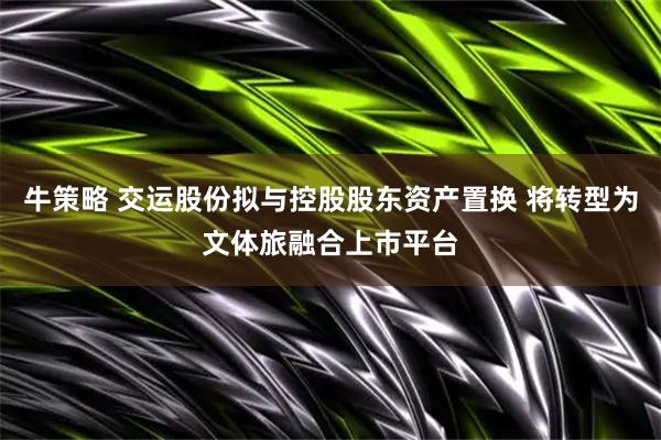 牛策略 交运股份拟与控股股东资产置换 将转型为文体旅融合上市平台