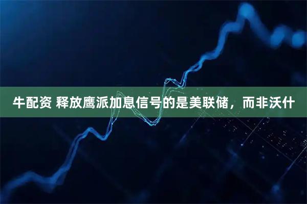 牛配资 释放鹰派加息信号的是美联储，而非沃什