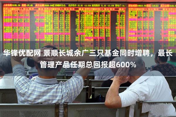 华锋优配网 景顺长城余广三只基金同时增聘，最长管理产品任期总回报超600%