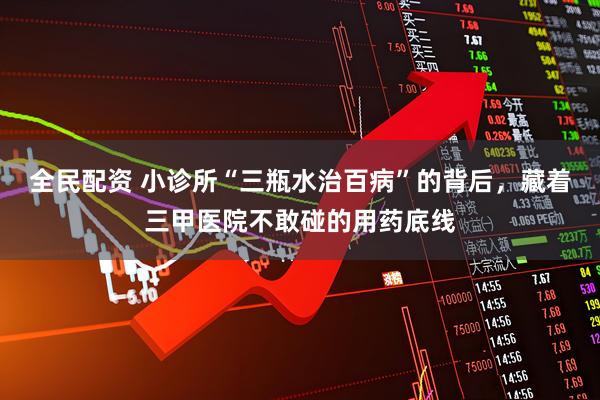 全民配资 小诊所“三瓶水治百病”的背后，藏着三甲医院不敢碰的用药底线