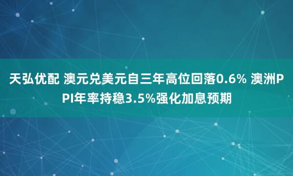 天弘优配 澳元兑美元自三年高位回落0.6% 澳洲PPI年率持稳3.5%强化加息预期