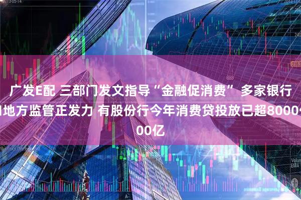 广发E配 三部门发文指导“金融促消费” 多家银行和地方监管正发力 有股份行今年消费贷投放已超8000亿